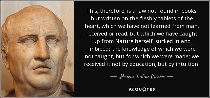 This, therefore, is a law not found in books, but written on the fleshly tablets of the heart, which we have not learned from man, received or read, but which we have caught up from Nature herself, sucked in and imbibed; the knowledge of which we were not taught, but for which we were made; we received it not by education, but by intuition. - Marcus Tullius Cicero