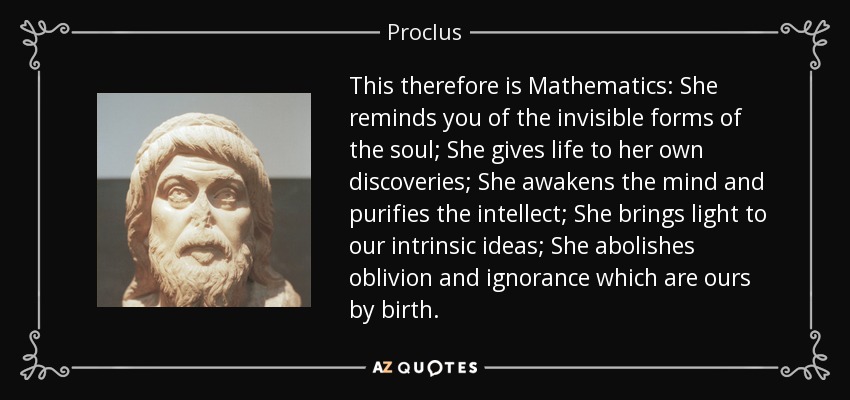 This therefore is Mathematics: She reminds you of the invisible forms of the soul; She gives life to her own discoveries; She awakens the mind and purifies the intellect; She brings light to our intrinsic ideas; She abolishes oblivion and ignorance which are ours by birth. - Proclus