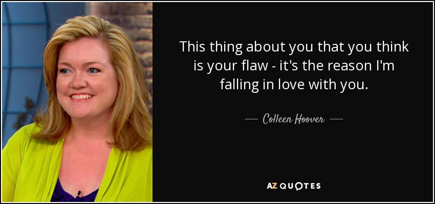This thing about you that you think is your flaw - it's the reason I'm falling in love with you. - Colleen Hoover