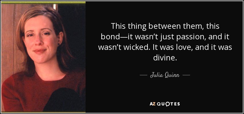 This thing between them, this bond—it wasn’t just passion, and it wasn’t wicked. It was love, and it was divine. - Julia Quinn
