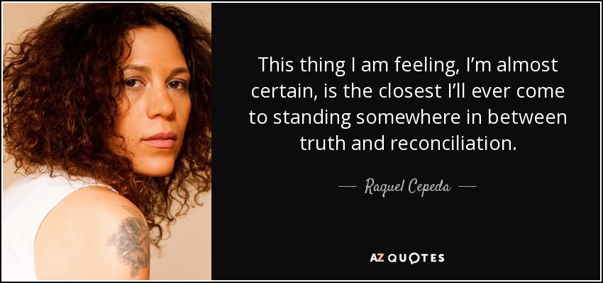 This thing I am feeling, I’m almost certain, is the closest I’ll ever come to standing somewhere in between truth and reconciliation. - Raquel Cepeda