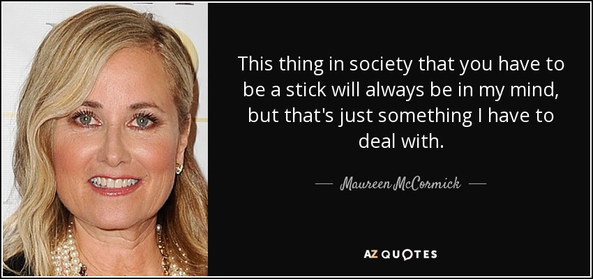 This thing in society that you have to be a stick will always be in my mind, but that's just something I have to deal with. - Maureen McCormick