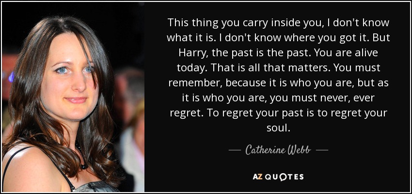 This thing you carry inside you, I don't know what it is. I don't know where you got it. But Harry, the past is the past. You are alive today. That is all that matters. You must remember, because it is who you are, but as it is who you are, you must never, ever regret. To regret your past is to regret your soul. - Catherine Webb