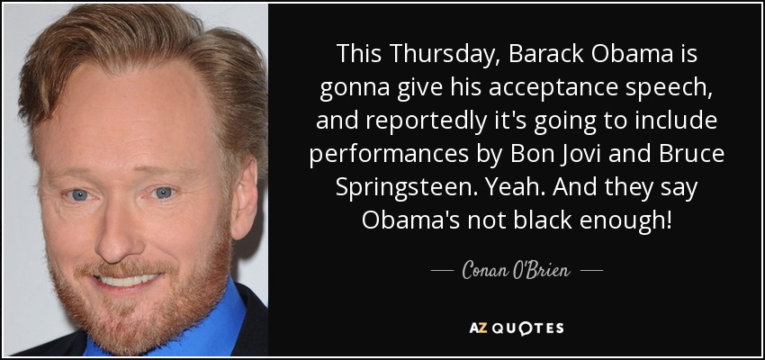 This Thursday, Barack Obama is gonna give his acceptance speech, and reportedly it's going to include performances by Bon Jovi and Bruce Springsteen. Yeah. And they say Obama's not black enough! - Conan O'Brien