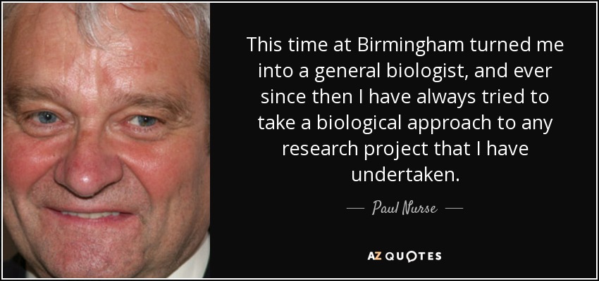 This time at Birmingham turned me into a general biologist, and ever since then I have always tried to take a biological approach to any research project that I have undertaken. - Paul Nurse