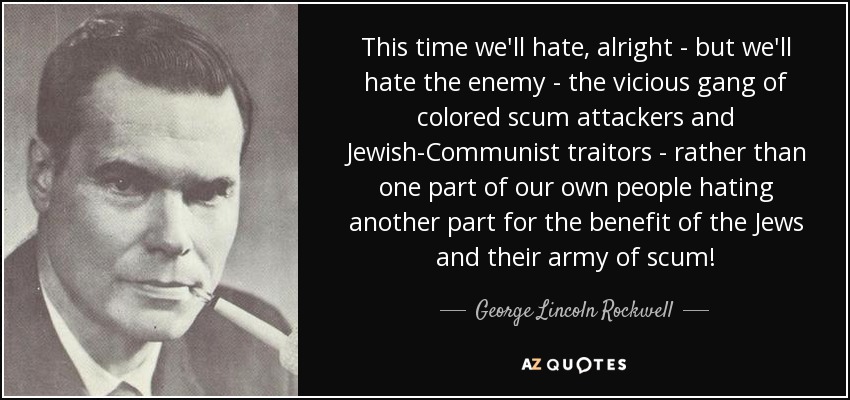 This time we'll hate, alright - but we'll hate the enemy - the vicious gang of colored scum attackers and Jewish-Communist traitors - rather than one part of our own people hating another part for the benefit of the Jews and their army of scum! - George Lincoln Rockwell