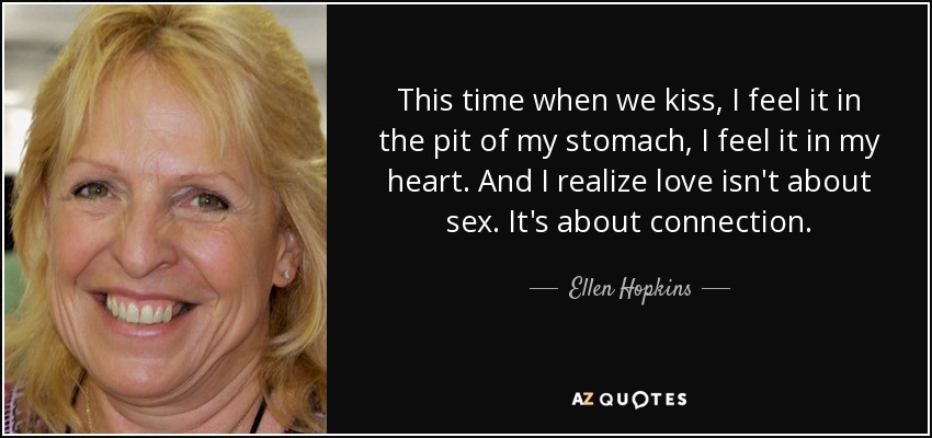This time when we kiss, I feel it in the pit of my stomach, I feel it in my heart. And I realize love isn't about sex. It's about connection. - Ellen Hopkins