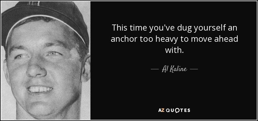 This time you've dug yourself an anchor too heavy to move ahead with. - Al Kaline