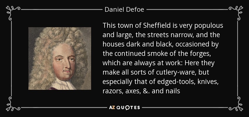 This town of Sheffield is very populous and large, the streets narrow, and the houses dark and black, occasioned by the continued smoke of the forges, which are always at work: Here they make all sorts of cutlery-ware, but especially that of edged-tools, knives, razors, axes, &. and nails - Daniel Defoe