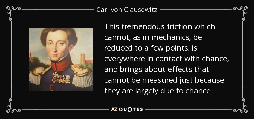 This tremendous friction which cannot, as in mechanics, be reduced to a few points, is everywhere in contact with chance, and brings about effects that cannot be measured just because they are largely due to chance. - Carl von Clausewitz