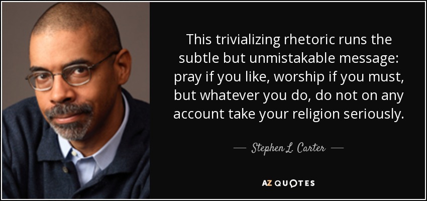 This trivializing rhetoric runs the subtle but unmistakable message: pray if you like, worship if you must, but whatever you do, do not on any account take your religion seriously. - Stephen L. Carter