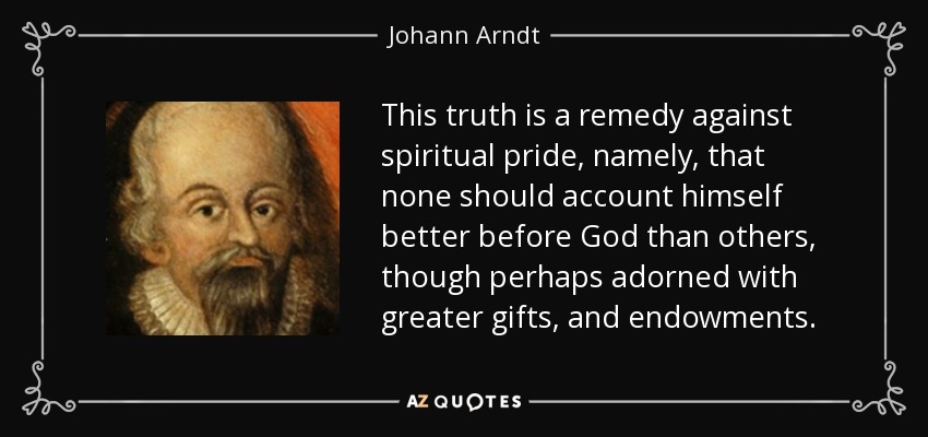 This truth is a remedy against spiritual pride, namely, that none should account himself better before God than others, though perhaps adorned with greater gifts, and endowments. - Johann Arndt