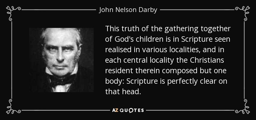 This truth of the gathering together of God's children is in Scripture seen realised in various localities, and in each central locality the Christians resident therein composed but one body: Scripture is perfectly clear on that head. - John Nelson Darby
