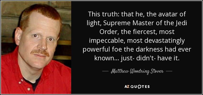 This truth: that he, the avatar of light, Supreme Master of the Jedi Order, the fiercest, most impeccable, most devastatingly powerful foe the darkness had ever known... just- didn't- have it. - Matthew Woodring Stover