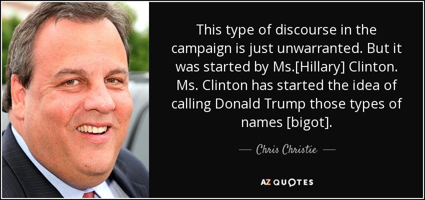 This type of discourse in the campaign is just unwarranted. But it was started by Ms.[Hillary] Clinton. Ms. Clinton has started the idea of calling Donald Trump those types of names [bigot]. - Chris Christie