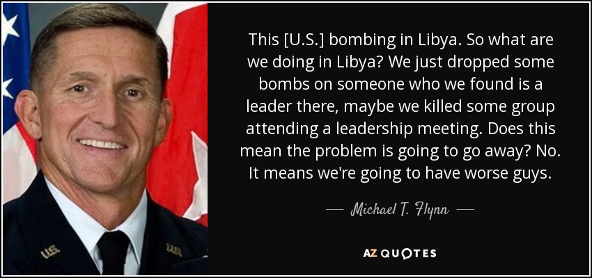 This [U.S.] bombing in Libya. So what are we doing in Libya? We just dropped some bombs on someone who we found is a leader there, maybe we killed some group attending a leadership meeting. Does this mean the problem is going to go away? No. It means we're going to have worse guys. - Michael T. Flynn