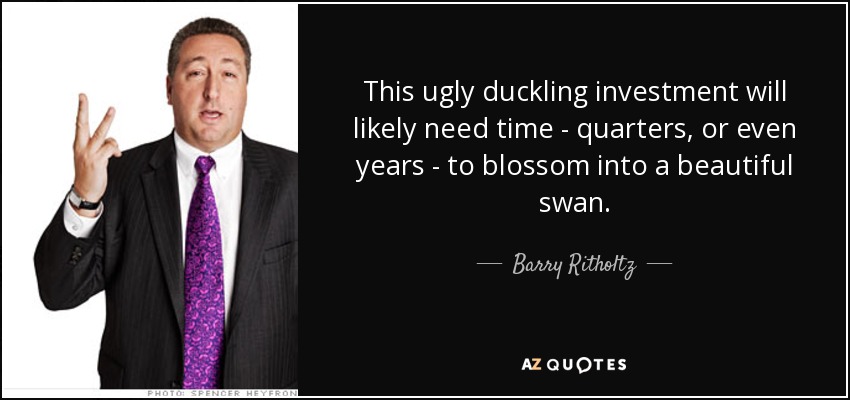 This ugly duckling investment will likely need time - quarters, or even years - to blossom into a beautiful swan. - Barry Ritholtz