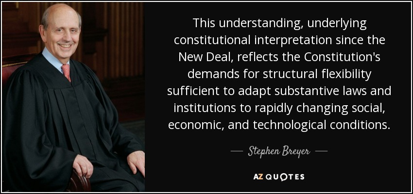 This understanding, underlying constitutional interpretation since the New Deal, reflects the Constitution's demands for structural flexibility sufficient to adapt substantive laws and institutions to rapidly changing social, economic, and technological conditions. - Stephen Breyer