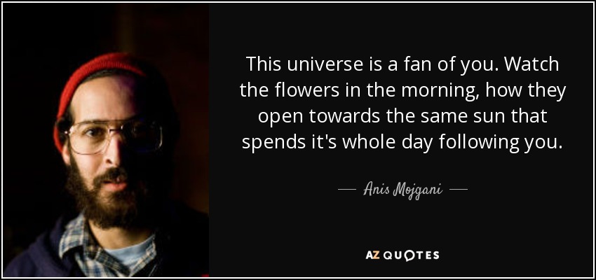 This universe is a fan of you. Watch the flowers in the morning, how they open towards the same sun that spends it's whole day following you. - Anis Mojgani