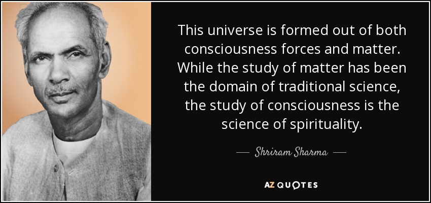 This universe is formed out of both consciousness forces and matter. While the study of matter has been the domain of traditional science, the study of consciousness is the science of spirituality. - Shriram Sharma