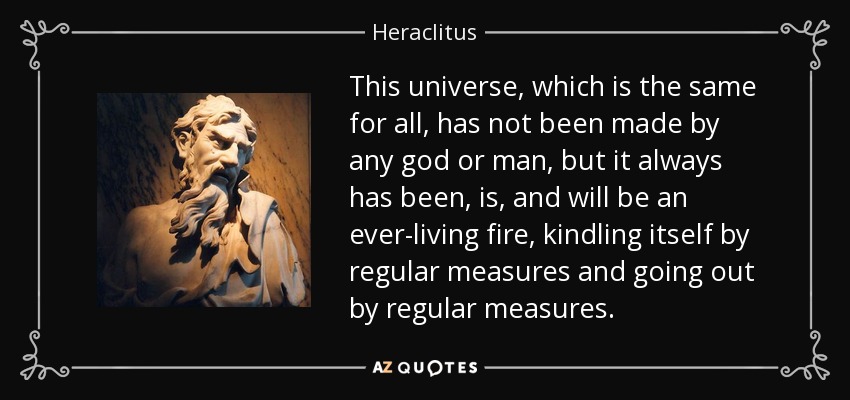 This universe, which is the same for all, has not been made by any god or man, but it always has been, is, and will be an ever-living fire, kindling itself by regular measures and going out by regular measures. - Heraclitus