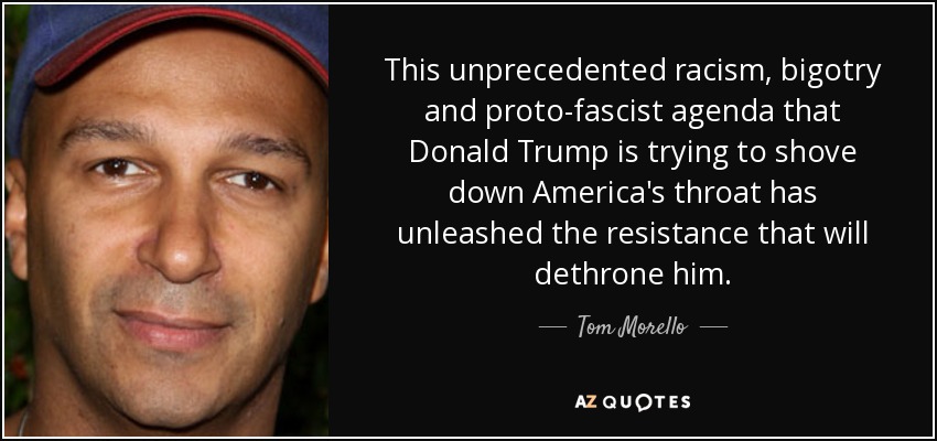 This unprecedented racism, bigotry and proto-fascist agenda that Donald Trump is trying to shove down America's throat has unleashed the resistance that will dethrone him. - Tom Morello