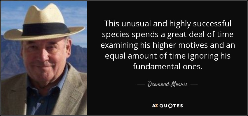 This unusual and highly successful species spends a great deal of time examining his higher motives and an equal amount of time ignoring his fundamental ones. - Desmond Morris