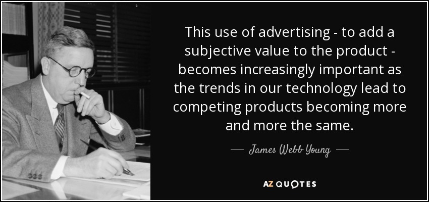 This use of advertising - to add a subjective value to the product - becomes increasingly important as the trends in our technology lead to competing products becoming more and more the same. - James Webb Young
