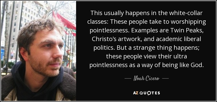 This usually happens in the white-collar classes: These people take to worshipping pointlessness. Examples are Twin Peaks, Christo's artwork, and academic liberal politics. But a strange thing happens; these people view their ultra pointlessness as a way of being like God. - Noah Cicero