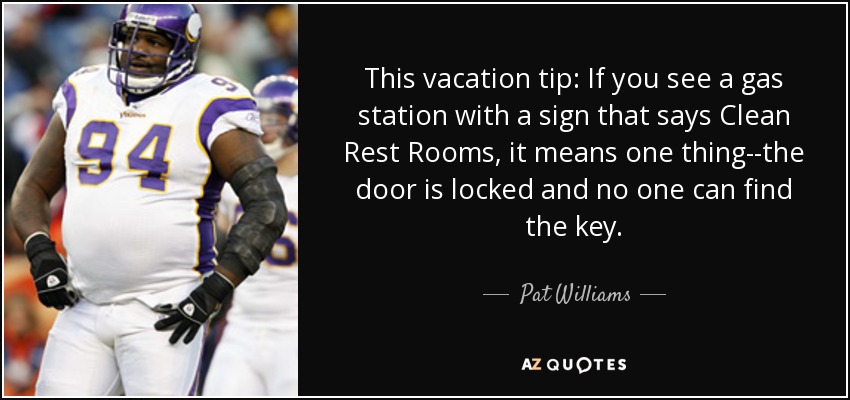 This vacation tip: If you see a gas station with a sign that says Clean Rest Rooms, it means one thing--the door is locked and no one can find the key. - Pat Williams