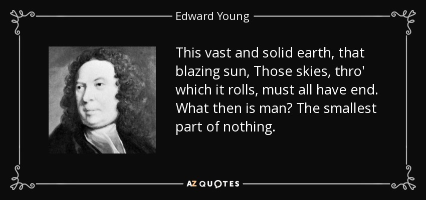 This vast and solid earth, that blazing sun, Those skies, thro' which it rolls, must all have end. What then is man? The smallest part of nothing. - Edward Young