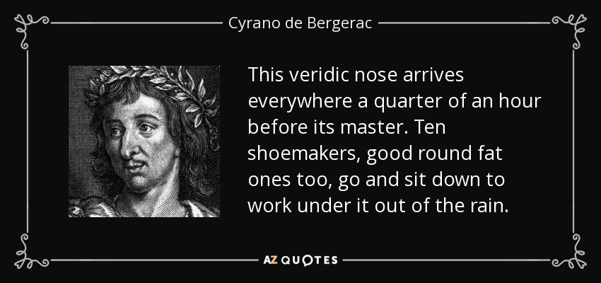 This veridic nose arrives everywhere a quarter of an hour before its master. Ten shoemakers, good round fat ones too, go and sit down to work under it out of the rain. - Cyrano de Bergerac