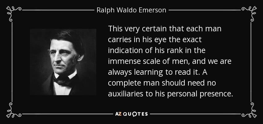 This very certain that each man carries in his eye the exact indication of his rank in the immense scale of men, and we are always learning to read it. A complete man should need no auxiliaries to his personal presence. - Ralph Waldo Emerson