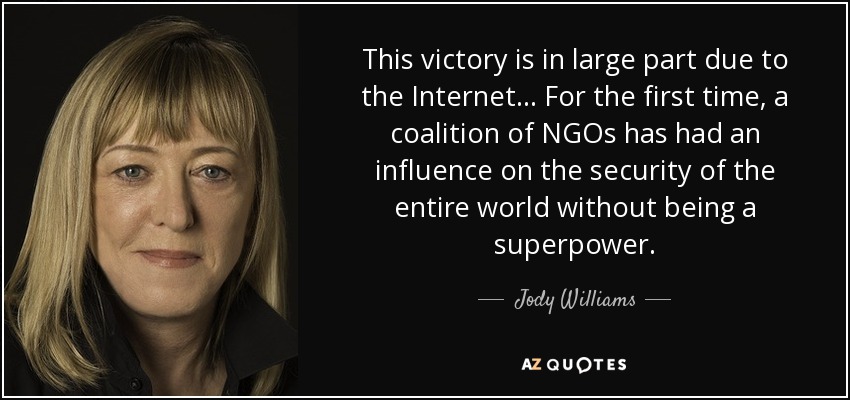 This victory is in large part due to the Internet... For the first time, a coalition of NGOs has had an influence on the security of the entire world without being a superpower. - Jody Williams