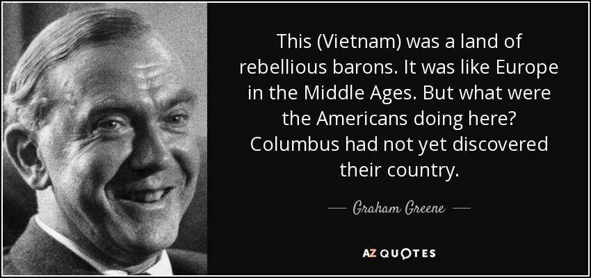 This (Vietnam) was a land of rebellious barons. It was like Europe in the Middle Ages. But what were the Americans doing here? Columbus had not yet discovered their country. - Graham Greene