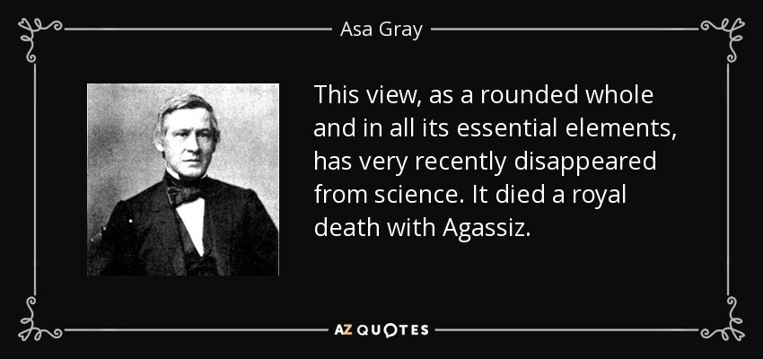 This view, as a rounded whole and in all its essential elements, has very recently disappeared from science. It died a royal death with Agassiz. - Asa Gray