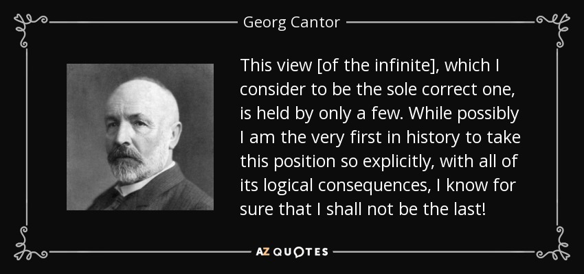 This view [of the infinite], which I consider to be the sole correct one, is held by only a few. While possibly I am the very first in history to take this position so explicitly, with all of its logical consequences, I know for sure that I shall not be the last! - Georg Cantor