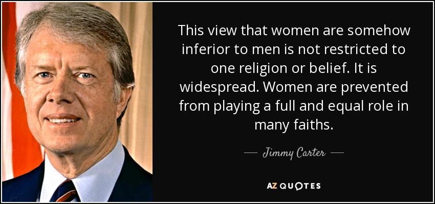 This view that women are somehow inferior to men is not restricted to one religion or belief. It is widespread. Women are prevented from playing a full and equal role in many faiths. - Jimmy Carter