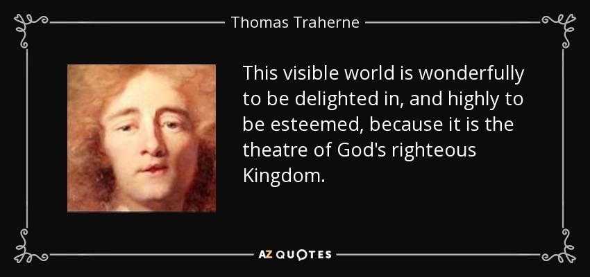 This visible world is wonderfully to be delighted in, and highly to be esteemed, because it is the theatre of God's righteous Kingdom. - Thomas Traherne