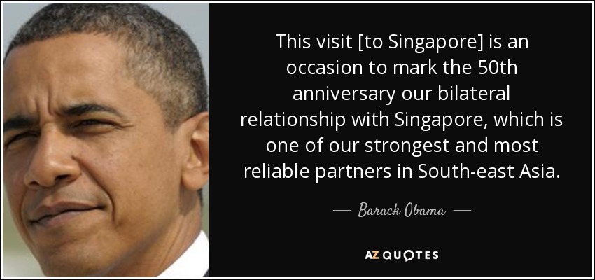 This visit [to Singapore] is an occasion to mark the 50th anniversary our bilateral relationship with Singapore, which is one of our strongest and most reliable partners in South-east Asia. - Barack Obama