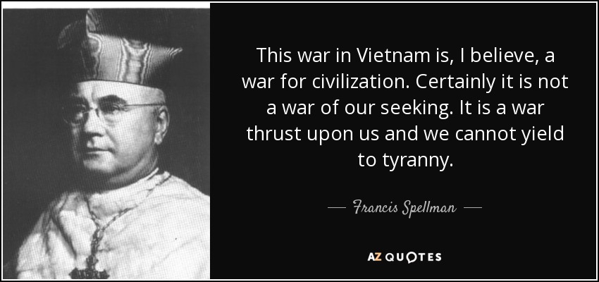 This war in Vietnam is, I believe, a war for civilization. Certainly it is not a war of our seeking. It is a war thrust upon us and we cannot yield to tyranny. - Francis Spellman