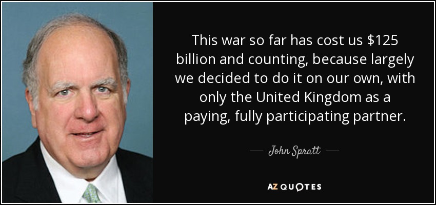 This war so far has cost us $125 billion and counting, because largely we decided to do it on our own, with only the United Kingdom as a paying, fully participating partner. - John Spratt