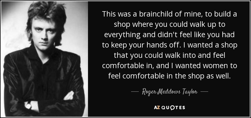 This was a brainchild of mine, to build a shop where you could walk up to everything and didn't feel like you had to keep your hands off. I wanted a shop that you could walk into and feel comfortable in, and I wanted women to feel comfortable in the shop as well. - Roger Meddows Taylor