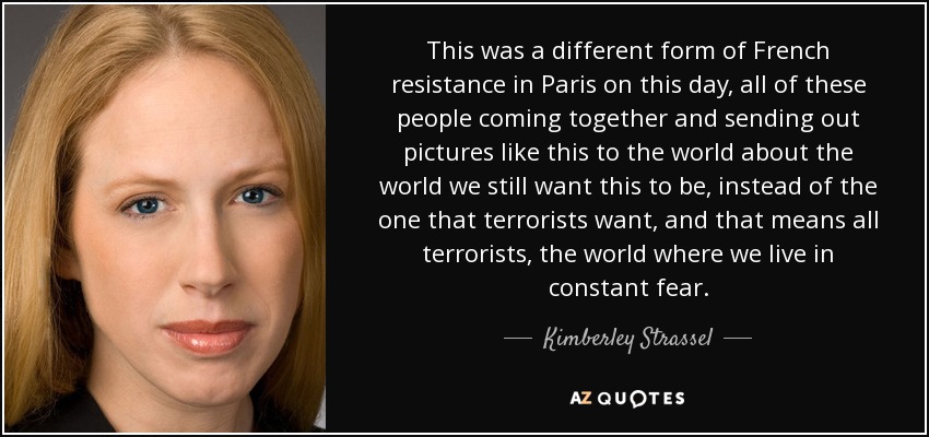 This was a different form of French resistance in Paris on this day, all of these people coming together and sending out pictures like this to the world about the world we still want this to be, instead of the one that terrorists want, and that means all terrorists, the world where we live in constant fear. - Kimberley Strassel