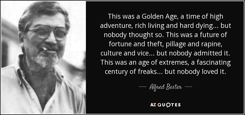 This was a Golden Age, a time of high adventure, rich living and hard dying... but nobody thought so. This was a future of fortune and theft, pillage and rapine, culture and vice... but nobody admitted it. This was an age of extremes, a fascinating century of freaks... but nobody loved it. - Alfred Bester