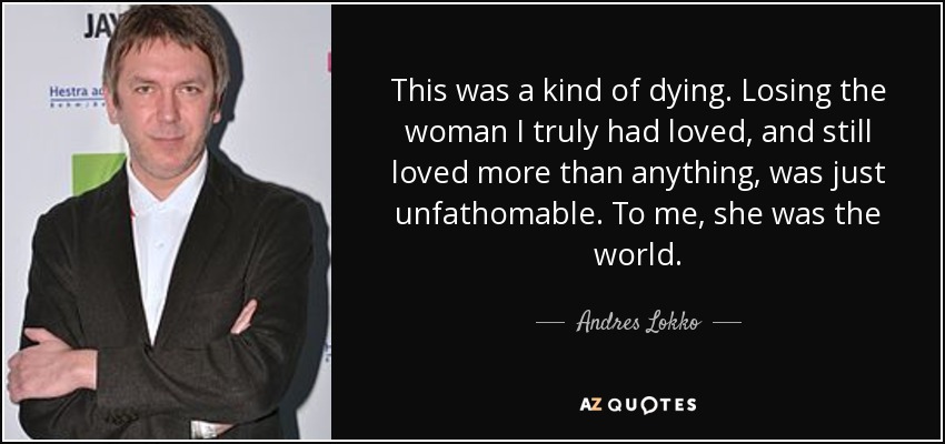 This was a kind of dying. Losing the woman I truly had loved, and still loved more than anything, was just unfathomable. To me, she was the world. - Andres Lokko