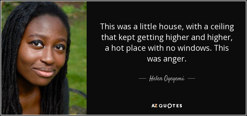 This was a little house, with a ceiling that kept getting higher and higher, a hot place with no windows. This was anger. - Helen Oyeyemi