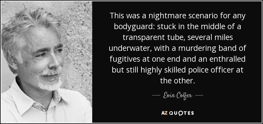 This was a nightmare scenario for any bodyguard: stuck in the middle of a transparent tube, several miles underwater, with a murdering band of fugitives at one end and an enthralled but still highly skilled police officer at the other. - Eoin Colfer