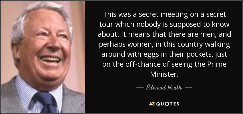 This was a secret meeting on a secret tour which nobody is supposed to know about. It means that there are men, and perhaps women, in this country walking around with eggs in their pockets, just on the off-chance of seeing the Prime Minister. - Edward Heath