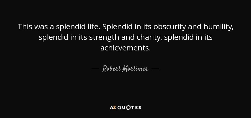 This was a splendid life. Splendid in its obscurity and humility, splendid in its strength and charity, splendid in its achievements. - Robert Mortimer